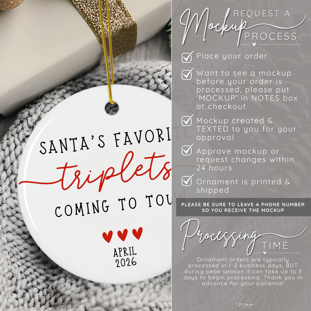 How to request a mockup to be sent to you before your triplets ornament is printed. Place your order and put the word MOCKUP in the NOTES box. A mockup will be created and texted to you for approval. Approve mockup or request changes within 24 hours. Ornament is printed and shipped. Please be sure to leave a phone number  so you receive the mockup. Ornament orders are typically processed in 1-2 business days. During peak season it can take up to 3 days to begin processing.