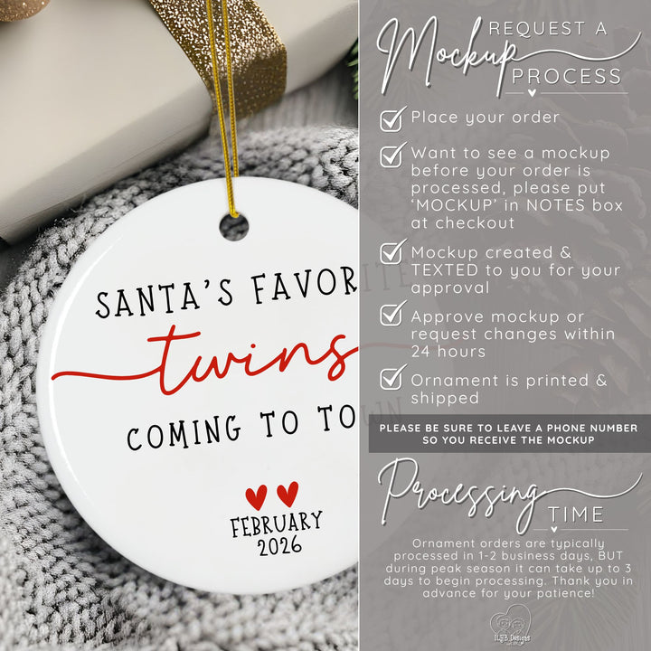 How to request a mockup to be sent to you before your twins ornament is printed. Place your order and put the word MOCKUP in the NOTES box. A mockup will be created and texted to you for approval. Approve mockup or request changes within 24 hours. Ornament is printed and shipped. Please be sure to leave a phone number  so you receive the mockup. Ornament orders are typically processed in 1-2 business days. During peak season it can take up to 3 days to begin processing.