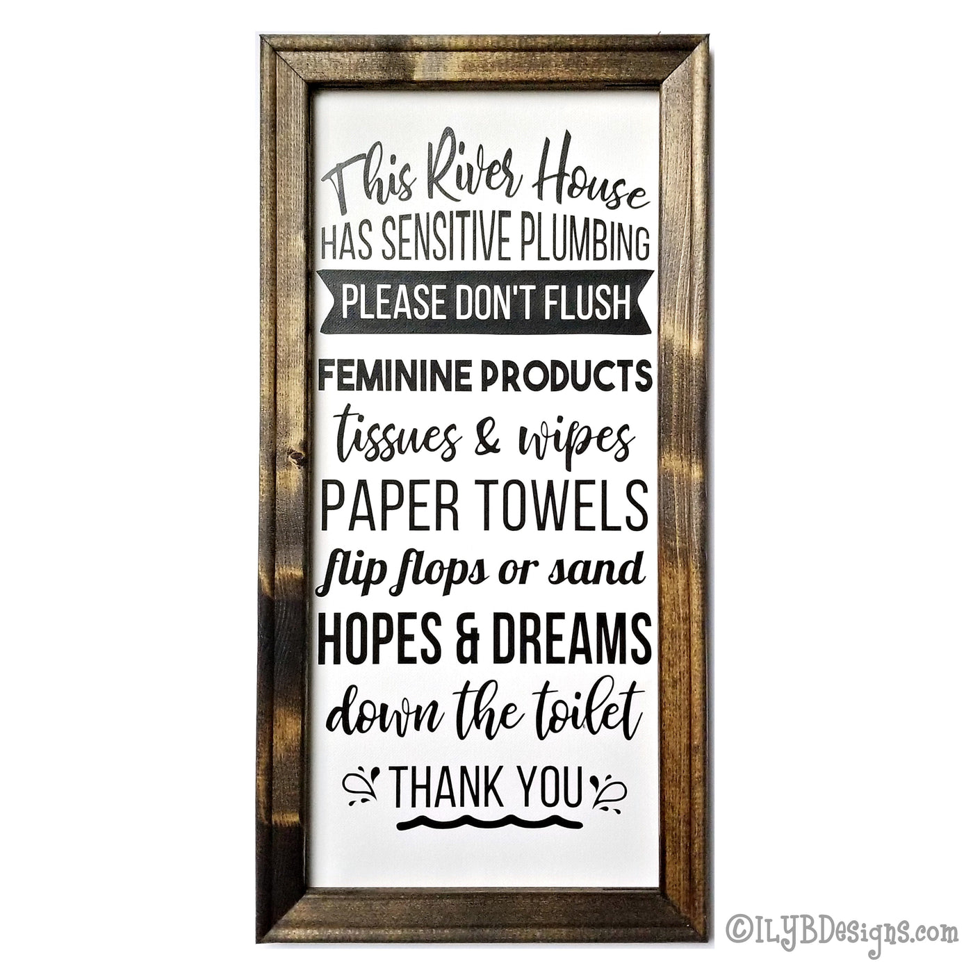 Dark walnut stained frame on a white canvas with a black design. The design is word art in various decorative fonts saying: This river house has sensitive plumbing. Please don't flush feminine products, tissues and wipes, paper towels, flip flops or sand, hopes and dreams down the toilet. Thank you. Sign measures 10"x20" and design is placed veritcally.